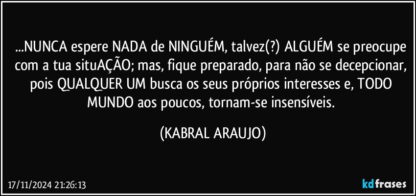 ...NUNCA espere NADA de NINGUÉM, talvez(?)  ALGUÉM se preocupe com a tua situAÇÃO; mas, fique preparado, para não se decepcionar, pois QUALQUER UM busca os seus próprios interesses e, TODO MUNDO aos poucos, tornam-se insensíveis. (KABRAL ARAUJO)