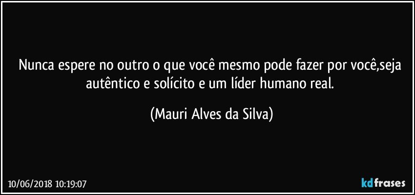 Nunca espere no outro o que você mesmo pode fazer por você,seja autêntico e solícito e um líder humano real. (Mauri Alves da Silva)