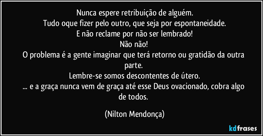 Nunca espere retribuição de alguém.
Tudo oque fizer pelo outro, que seja por espontaneidade.
E não reclame por não ser lembrado!
Não não! 
O problema é a gente imaginar que terá retorno ou gratidão da outra parte. 
Lembre-se somos descontentes de útero.
... e a graça nunca vem de graça até esse Deus ovacionado, cobra algo de todos. (Nilton Mendonça)