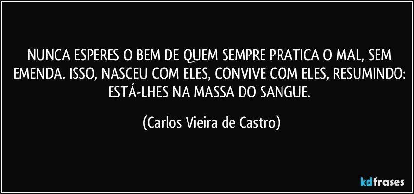 NUNCA ESPERES O BEM DE QUEM SEMPRE PRATICA O MAL, SEM EMENDA. ISSO, NASCEU COM ELES, CONVIVE COM ELES, RESUMINDO: ESTÁ-LHES NA MASSA DO SANGUE. (Carlos Vieira de Castro)