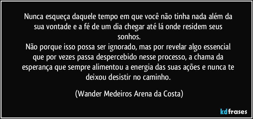 Nunca esqueça daquele tempo em que você não tinha nada além da sua vontade e a fé de um dia chegar até lá onde residem seus sonhos.
Não porque isso possa ser ignorado, mas por revelar algo essencial que por vezes passa despercebido nesse processo, a chama da esperança que sempre alimentou a energia das suas ações e nunca te deixou desistir no caminho. (Wander Medeiros Arena da Costa)