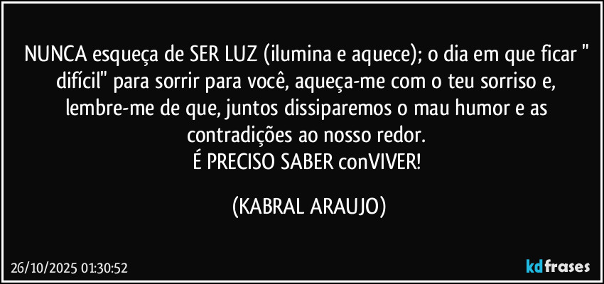 NUNCA esqueça de SER LUZ (ilumina e aquece); o dia em que ficar " difícil" para sorrir para você, aqueça-me com o teu sorriso e, lembre-me de que, juntos dissiparemos o mau humor e as contradições ao nosso redor. 
É PRECISO SABER conVIVER! (KABRAL ARAUJO)