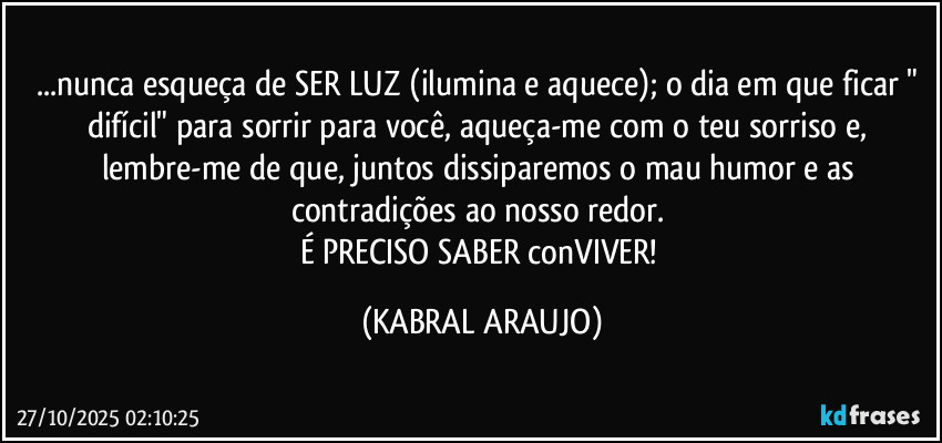 ...nunca esqueça de SER LUZ (ilumina e aquece); o dia em que ficar " difícil" para sorrir para você, aqueça-me com o teu sorriso e, lembre-me de que, juntos dissiparemos o mau humor e as contradições ao nosso redor. 
É PRECISO SABER conVIVER! (KABRAL ARAUJO)