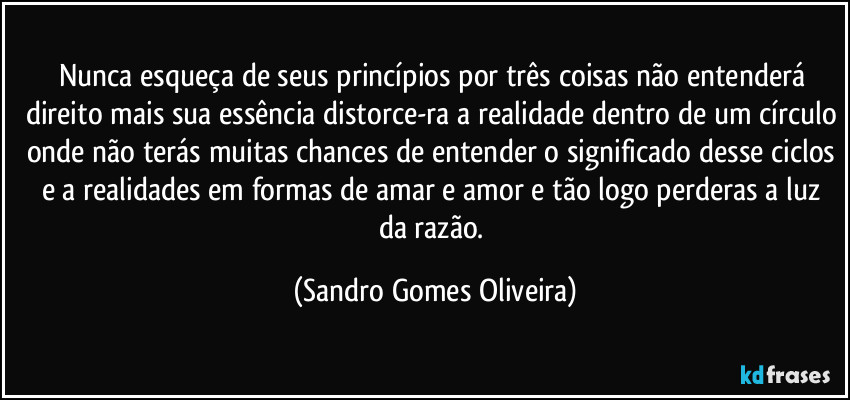 Nunca esqueça de seus princípios por três coisas não entenderá direito mais sua essência distorce-ra a realidade dentro de um círculo onde não terás muitas chances de entender o significado desse ciclos e a realidades em formas de amar e amor e tão logo perderas a luz da razão. (Sandro Gomes Oliveira)