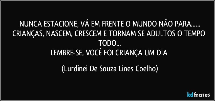 NUNCA ESTACIONE, VÁ EM FRENTE O MUNDO NÃO PARA...
CRIANÇAS, NASCEM, CRESCEM E TORNAM SE ADULTOS O TEMPO TODO...
LEMBRE-SE, VOCÊ FOI CRIANÇA UM DIA (Lurdinei De Souza Lines Coelho)