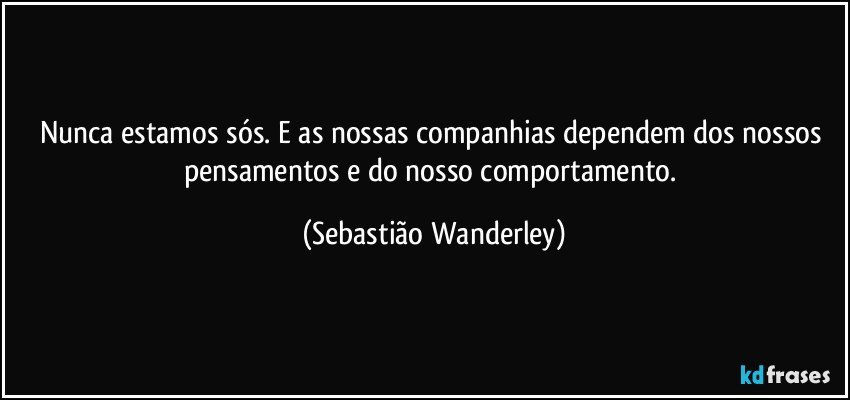 Nunca estamos sós. E as nossas companhias dependem dos nossos pensamentos e do nosso comportamento. (Sebastião Wanderley)