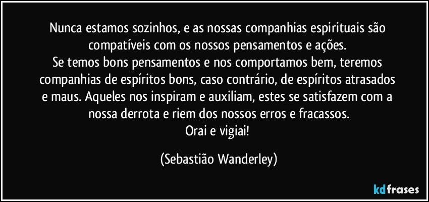 Nunca estamos sozinhos, e as nossas companhias espirituais são compatíveis com os nossos pensamentos e ações. 
Se temos bons pensamentos e nos comportamos bem, teremos companhias de espíritos bons, caso contrário, de espíritos atrasados e maus. Aqueles nos inspiram e auxiliam, estes se satisfazem com a nossa derrota e riem dos nossos erros e fracassos.
Orai e vigiai! (Sebastião Wanderley)