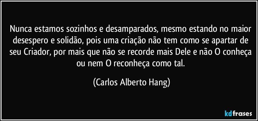 Nunca estamos sozinhos e desamparados, mesmo estando no maior desespero e solidão, pois uma criação não tem como se apartar de seu Criador, por mais que não se recorde mais Dele e não O conheça ou nem O reconheça como tal. (Carlos Alberto Hang)