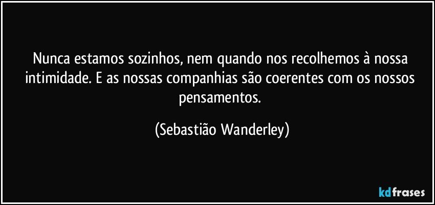 Nunca estamos sozinhos, nem quando nos recolhemos à nossa intimidade. E as nossas companhias são coerentes com os nossos pensamentos. (Sebastião Wanderley)