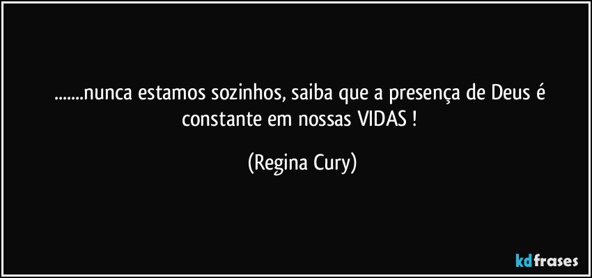 ...nunca estamos sozinhos, saiba que a presença de Deus é constante em nossas VIDAS ! (Regina Cury)