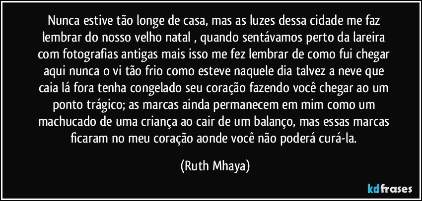 Nunca estive tão longe de casa, mas as luzes dessa cidade me faz lembrar do nosso velho natal , quando sentávamos perto da lareira com fotografias antigas mais isso me fez lembrar de como fui chegar aqui nunca o vi tão frio como esteve naquele dia talvez a neve que caia lá fora tenha congelado seu coração fazendo você chegar ao um ponto trágico; as marcas ainda permanecem em mim como um machucado de uma criança ao cair de um balanço, mas essas marcas ficaram no meu coração aonde você não poderá curá-la. (Ruth Mhaya)