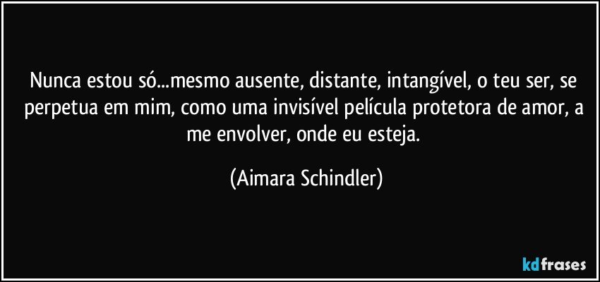 Nunca estou só...mesmo ausente, distante, intangível, o teu ser, se perpetua em mim, como uma invisível película protetora de amor, a me envolver, onde eu esteja. (Aimara Schindler)