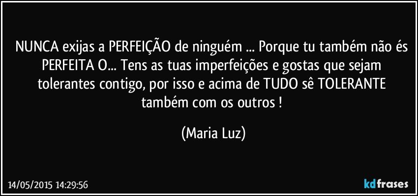 NUNCA exijas a PERFEIÇÃO de ninguém ... Porque tu também não és PERFEITA/O... Tens as tuas imperfeições e gostas que sejam tolerantes contigo, por isso e  acima de TUDO sê TOLERANTE também com os outros ! (Maria Luz)