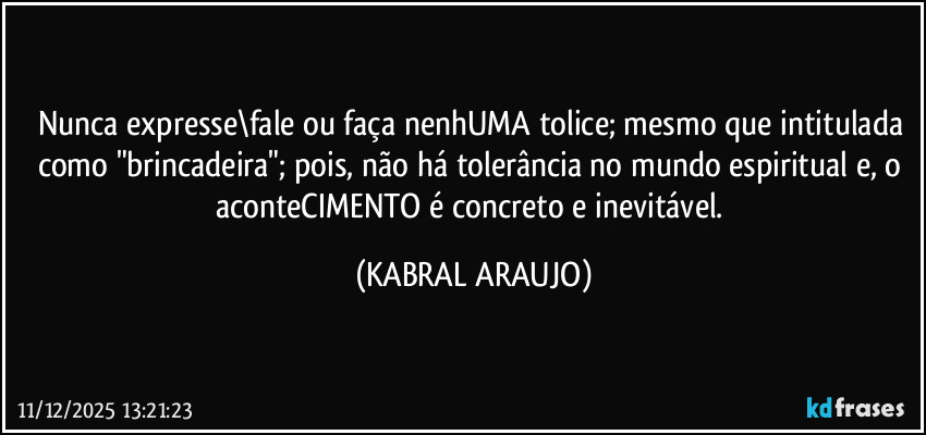 Nunca expresse\fale ou faça nenhUMA tolice; mesmo que intitulada como "brincadeira"; pois, não há tolerância no mundo espiritual e, o aconteCIMENTO é concreto e inevitável. (KABRAL ARAUJO)