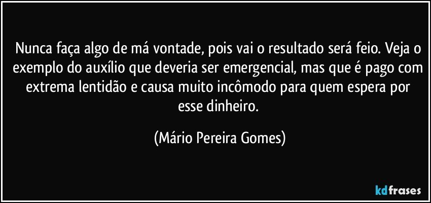 Nunca faça algo de má vontade, pois vai o resultado será feio. Veja o exemplo do auxílio que deveria ser emergencial, mas que é pago com extrema lentidão e causa muito incômodo para quem espera por esse dinheiro. (Mário Pereira Gomes)