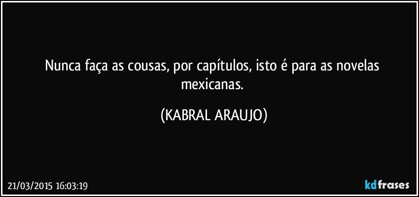 Nunca faça as cousas, por capítulos, isto é para as novelas mexicanas. (KABRAL ARAUJO)