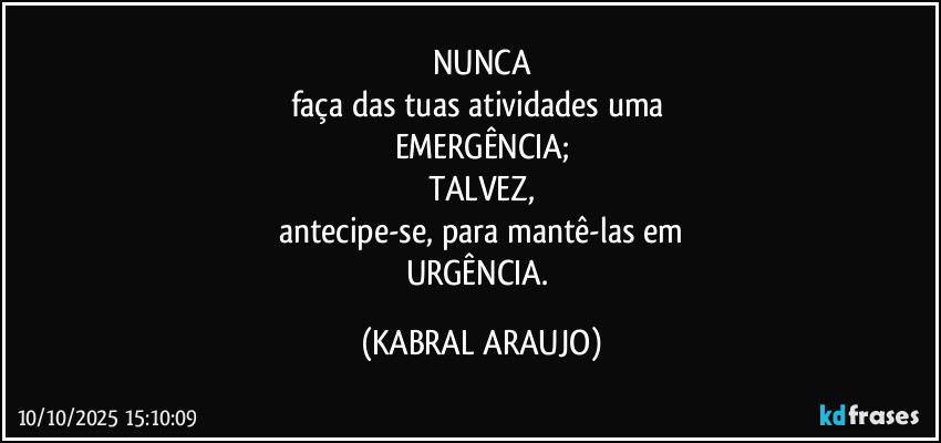 NUNCA
faça das tuas atividades uma 
EMERGÊNCIA;
TALVEZ,
antecipe-se, para mantê-las em
URGÊNCIA. (KABRAL ARAUJO)