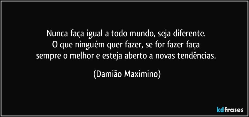 Nunca faça igual a todo mundo, seja diferente. 
O que ninguém quer fazer, se for fazer faça 
sempre o melhor e esteja aberto a novas tendências. (Damião Maximino)