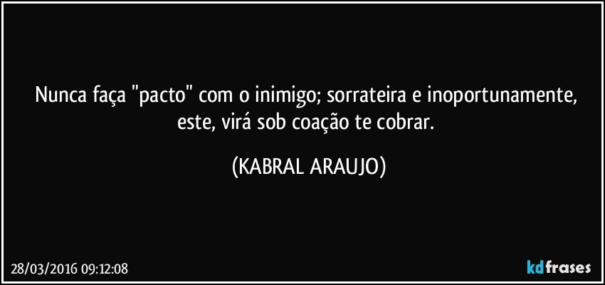 Nunca faça "pacto" com o inimigo; sorrateira e inoportunamente, este, virá sob coação te cobrar. (KABRAL ARAUJO)