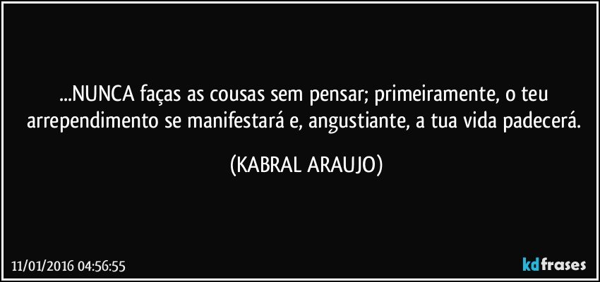 ...NUNCA faças as cousas sem pensar; primeiramente, o teu arrependimento se manifestará e, angustiante, a tua vida padecerá. (KABRAL ARAUJO)