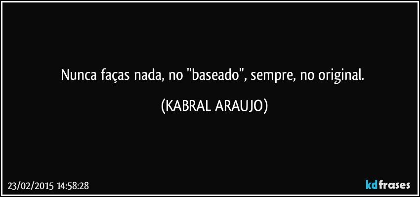 Nunca faças nada, no "baseado", sempre, no original. (KABRAL ARAUJO)