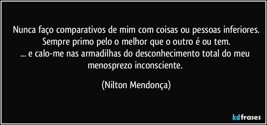 Nunca faço comparativos de mim com coisas ou pessoas inferiores.
Sempre primo pelo o melhor que o outro é ou tem.
... e calo-me nas armadilhas do desconhecimento total do meu menosprezo inconsciente. (Nilton Mendonça)