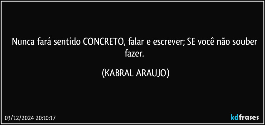 Nunca fará sentido CONCRETO, falar e escrever; SE você não souber fazer. (KABRAL ARAUJO)