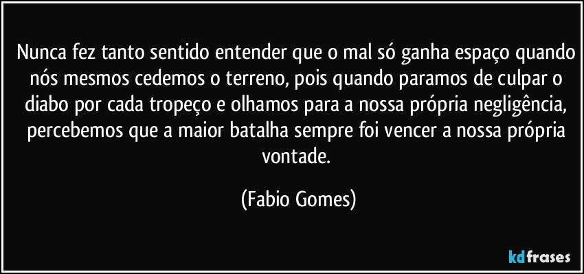 Nunca fez tanto sentido entender que o mal só ganha espaço quando nós mesmos cedemos o terreno, pois quando paramos de culpar o diabo por cada tropeço e olhamos para a nossa própria negligência, percebemos que a maior batalha sempre foi vencer a nossa própria vontade. (Fabio Gomes)