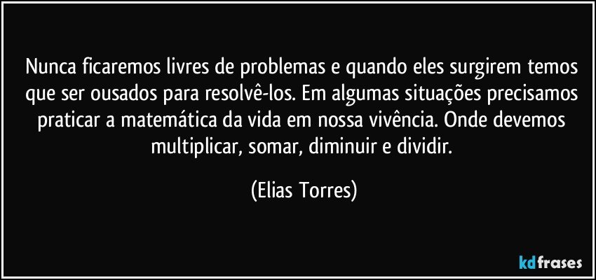 Nunca ficaremos livres de problemas e quando eles surgirem temos que ser ousados para resolvê-los. Em algumas situações precisamos praticar a matemática da vida em nossa vivência. Onde devemos multiplicar, somar, diminuir e dividir. (Elias Torres)