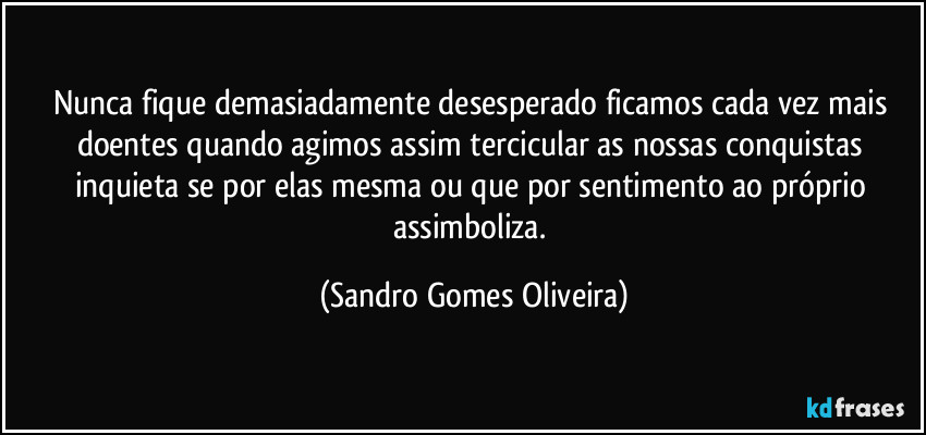 Nunca fique demasiadamente desesperado ficamos cada vez mais doentes quando agimos assim tercicular as nossas conquistas inquieta se por elas mesma ou que por sentimento ao próprio assimboliza. (Sandro Gomes Oliveira)