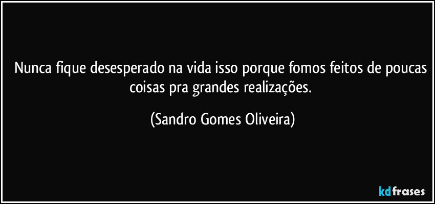 Nunca fique desesperado na vida isso porque fomos feitos de poucas coisas pra grandes realizações. (Sandro Gomes Oliveira)