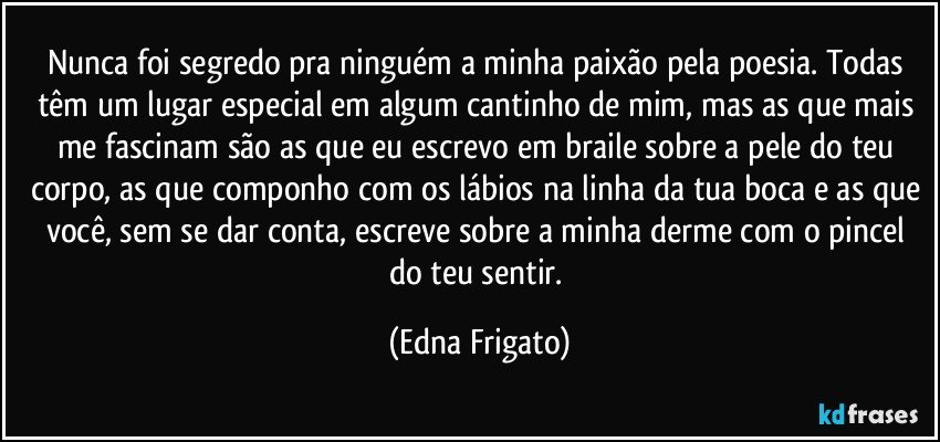 Nunca foi segredo pra ninguém a minha paixão pela poesia. Todas têm um lugar especial em algum cantinho de mim, mas as que mais me fascinam são as que eu escrevo em braile sobre a pele do teu corpo, as que componho com os lábios na linha da tua boca e as que você, sem se dar conta, escreve sobre a minha derme com o pincel do teu sentir. (Edna Frigato)