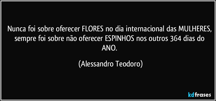 Nunca foi sobre oferecer FLORES no dia internacional das MULHERES, sempre foi sobre não oferecer ESPINHOS nos outros 364 dias do ANO. (Alessandro Teodoro)