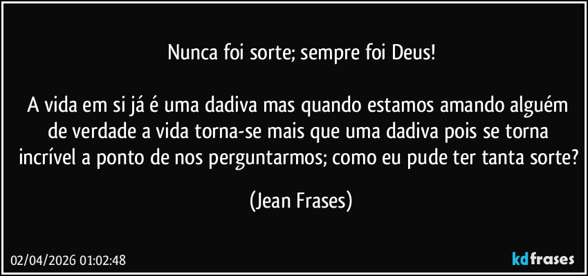 Nunca foi sorte; sempre foi Deus!

A vida em si já é uma dadiva mas quando estamos amando alguém de verdade a vida torna-se mais que uma dadiva pois se torna incrível a ponto de nos perguntarmos; como eu pude ter tanta sorte? (Jean Frases)