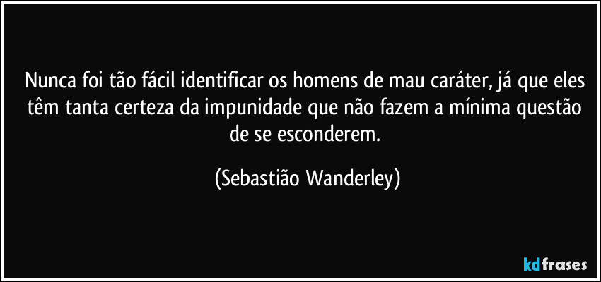 Nunca foi tão fácil identificar os homens de mau caráter, já que eles têm tanta certeza da impunidade que não fazem a mínima questão de se esconderem. (Sebastião Wanderley)