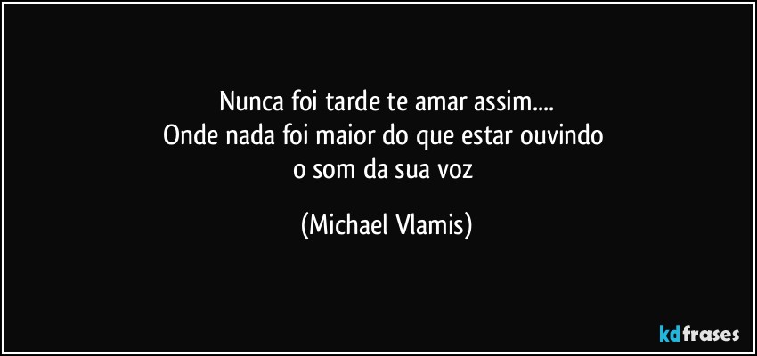 Nunca foi tarde te amar assim...
Onde nada foi maior do que estar ouvindo 
o som da sua voz (Michael Vlamis)