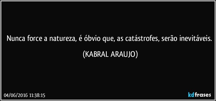 Nunca force a natureza, é óbvio que, as catástrofes, serão inevitáveis. (KABRAL ARAUJO)