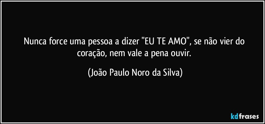 Nunca force uma pessoa a dizer "EU TE AMO", se não vier do coração, nem vale a pena ouvir. (João Paulo Noro da Silva)