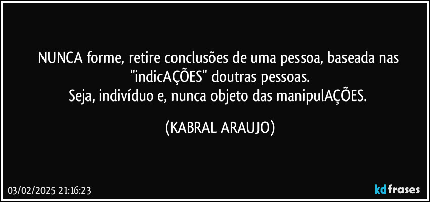 NUNCA forme, retire conclusões de uma pessoa, baseada nas "indicAÇÕES" doutras pessoas.
Seja, indivíduo e, nunca objeto das manipulAÇÕES. (KABRAL ARAUJO)