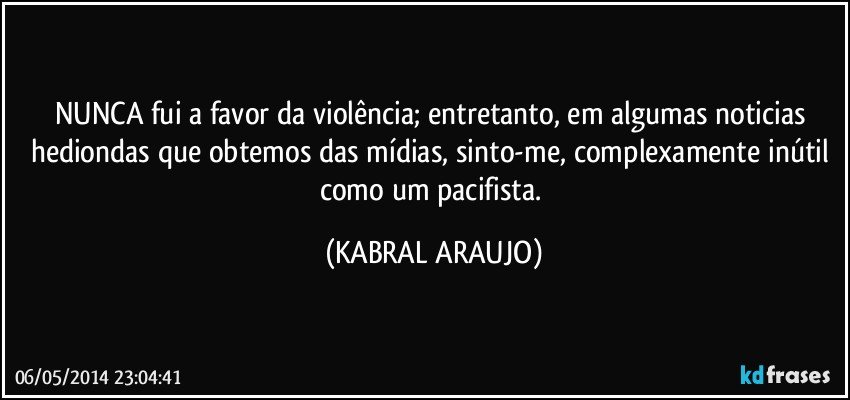 NUNCA fui a favor da violência; entretanto, em algumas noticias hediondas que obtemos das mídias, sinto-me, complexamente inútil como um pacifista. (KABRAL ARAUJO)