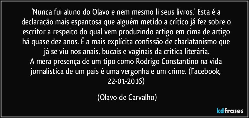 'Nunca fui aluno do Olavo e nem mesmo li seus livros.' Esta é a declaração mais espantosa que alguém metido a crítico já fez sobre o escritor a respeito do qual vem produzindo artigo em cima de artigo há quase dez anos. É a mais explícita confissão de charlatanismo que já se viu nos anais, bucais e vaginais da crítica literária.
A mera presença de um tipo como Rodrigo Constantino na vida jornalística de um país é uma vergonha e um crime. (Facebook, 22-01-2016) (Olavo de Carvalho)