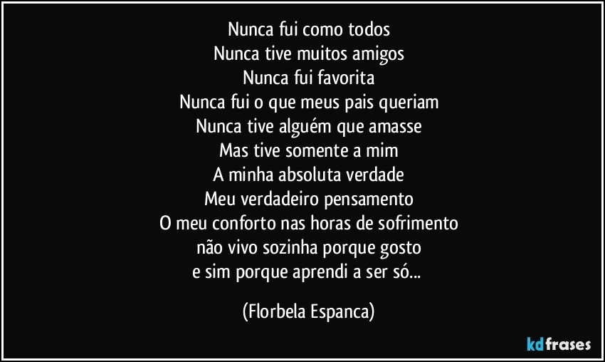 Nunca fui como todos
Nunca tive muitos amigos
Nunca fui favorita
Nunca fui o que meus pais queriam
Nunca tive alguém que amasse
Mas tive somente a mim
A minha absoluta verdade
Meu verdadeiro pensamento
O meu conforto nas horas de sofrimento
não vivo sozinha porque gosto
e sim porque aprendi a ser só... (Florbela Espanca)