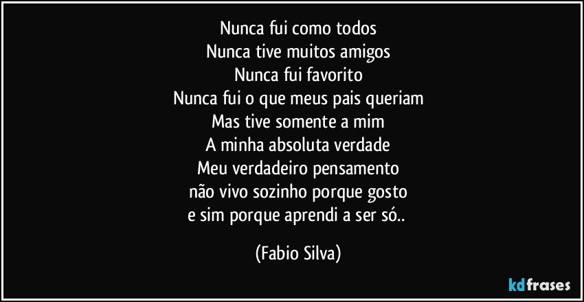 Nunca fui como todos
Nunca tive muitos amigos
Nunca fui favorito
Nunca fui o que meus pais queriam
Mas tive somente a mim
A minha absoluta verdade
Meu verdadeiro pensamento
não vivo sozinho porque gosto
e sim porque aprendi a ser só.. (Fabio Silva)