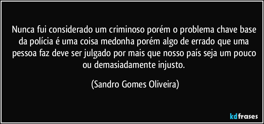 Nunca fui considerado um criminoso porém o problema chave base da polícia é uma coisa medonha porém algo de errado que uma pessoa faz deve ser julgado por mais que nosso país seja um pouco ou demasiadamente injusto. (Sandro Gomes Oliveira)