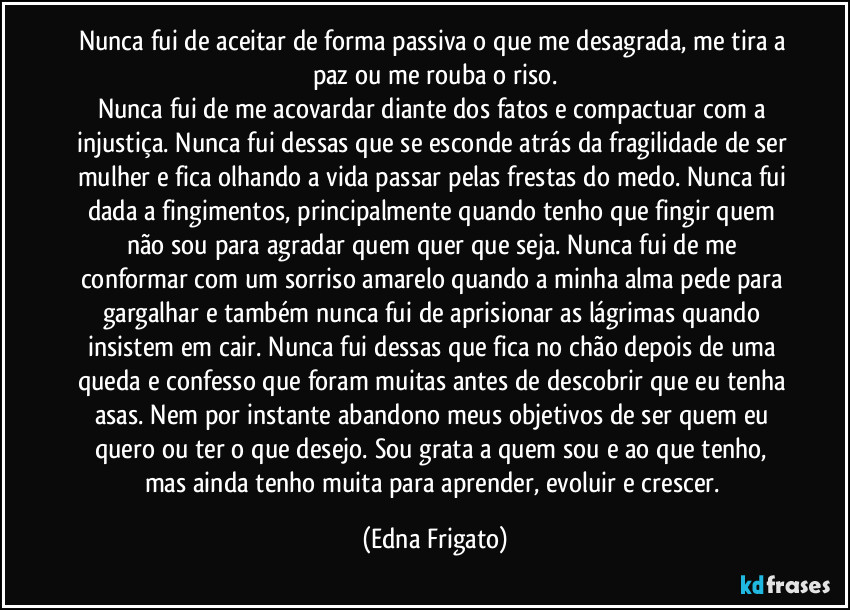 Nunca fui de aceitar de forma passiva o que me desagrada, me tira a paz ou me rouba o riso.
Nunca fui de me acovardar diante dos fatos e compactuar com a injustiça. Nunca fui dessas que se esconde atrás da fragilidade de ser mulher e fica olhando a vida passar pelas frestas do medo. Nunca fui dada a fingimentos, principalmente quando tenho que fingir quem não sou para agradar quem quer que seja. Nunca fui de me conformar com um sorriso amarelo quando a minha alma pede para gargalhar e também nunca fui de aprisionar as lágrimas quando insistem em cair. Nunca fui dessas que fica no chão depois de uma queda e confesso que foram muitas antes de descobrir que eu tenha asas. Nem por instante abandono meus objetivos de ser quem eu quero ou ter o que desejo. Sou grata a quem sou e ao que tenho, mas ainda tenho muita para aprender, evoluir e crescer. (Edna Frigato)