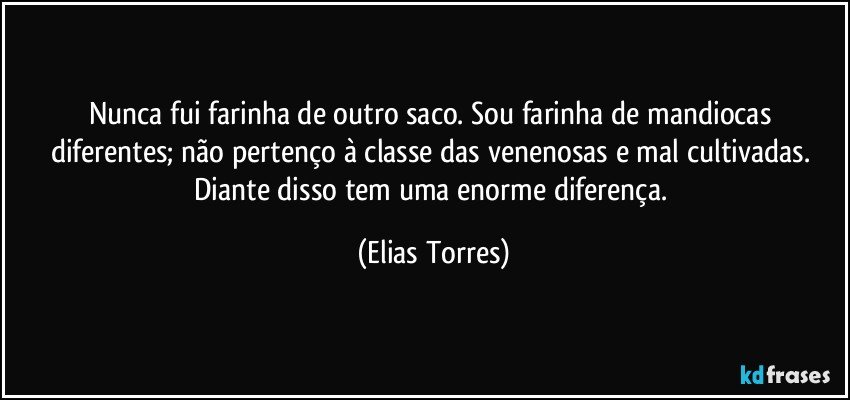 Nunca fui farinha de outro saco. Sou farinha de mandiocas diferentes; não pertenço à classe das venenosas e mal cultivadas. Diante disso tem uma enorme diferença. (Elias Torres)