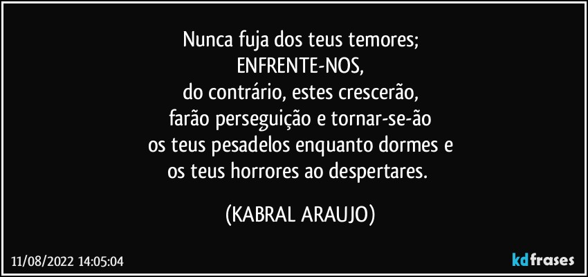 Nunca fuja dos teus temores;
ENFRENTE-NOS,
do contrário, estes crescerão,
farão perseguição e tornar-se-ão
os teus pesadelos enquanto dormes e
os teus horrores ao despertares. (KABRAL ARAUJO)