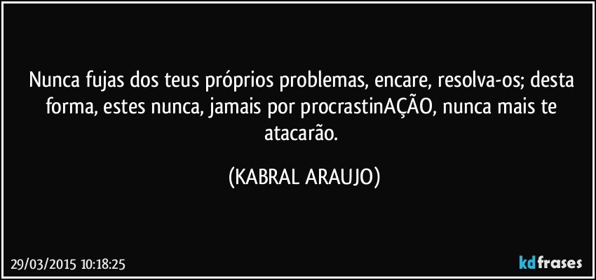 Nunca fujas dos teus próprios problemas, encare, resolva-os; desta forma, estes nunca, jamais por procrastinAÇÃO, nunca mais te atacarão. (KABRAL ARAUJO)