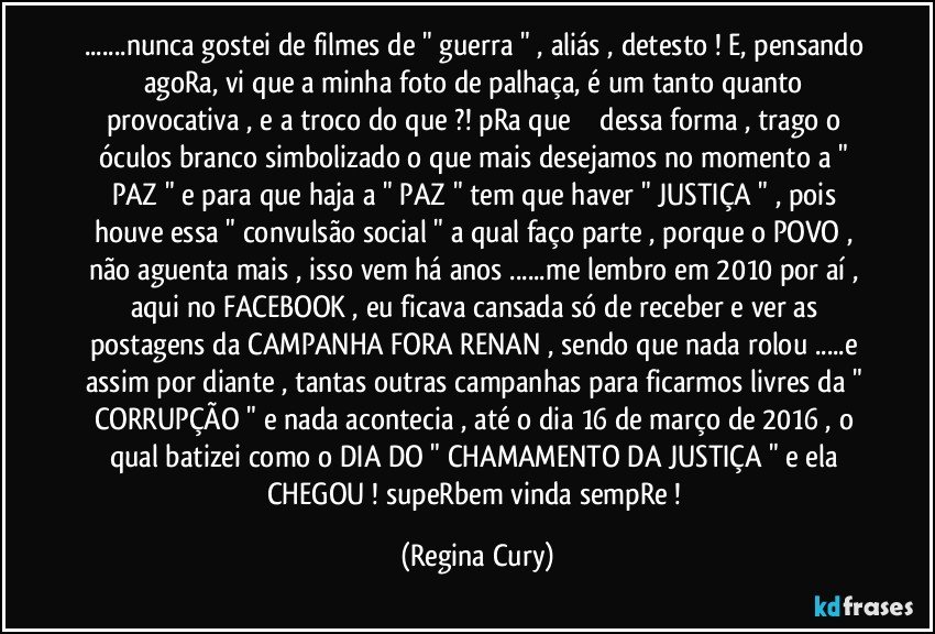 ...nunca gostei de filmes de " guerra " , aliás , detesto ! E, pensando agoRa, vi que a minha foto de palhaça, é um tanto quanto provocativa , e a troco do que ?! pRa que ⁉️ dessa forma , trago o óculos branco simbolizado o que mais desejamos no momento a " PAZ " e para que haja a " PAZ " tem que haver " JUSTIÇA " , pois houve essa " convulsão social " a qual faço parte , porque o POVO , não aguenta mais , isso vem há anos ...me lembro  em 2010 por aí , aqui no FACEBOOK , eu ficava cansada só de receber e ver as postagens da CAMPANHA FORA RENAN , sendo que nada rolou ...e assim por diante , tantas outras campanhas para ficarmos livres da " CORRUPÇÃO " e nada acontecia , até o dia 16 de março de 2016 , o qual batizei como o DIA DO " CHAMAMENTO DA JUSTIÇA " e ela CHEGOU ! supeRbem vinda sempRe ! (Regina Cury)