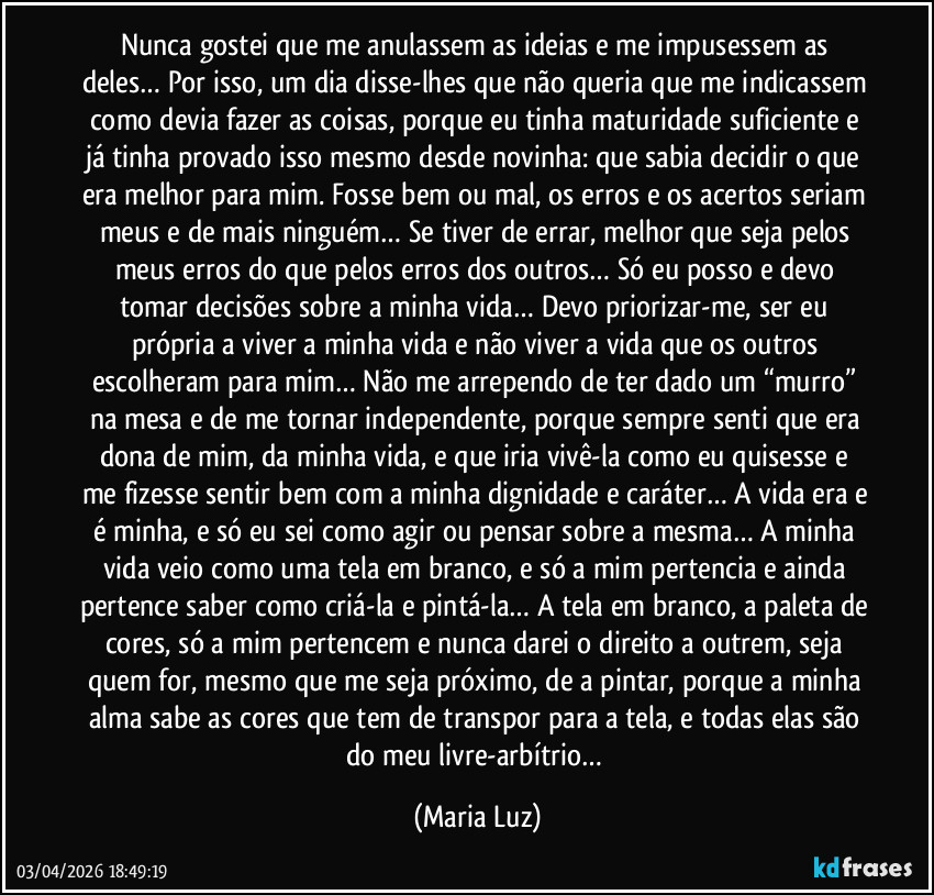 Nunca gostei que me anulassem as ideias e me impusessem as deles… Por isso, um dia disse-lhes que não queria que me indicassem como devia fazer as coisas, porque eu tinha maturidade suficiente e já tinha provado isso mesmo desde novinha: que sabia decidir o que era melhor para mim. Fosse bem ou mal, os erros e os acertos seriam meus e de mais ninguém… Se tiver de errar, melhor que seja pelos meus erros do que pelos erros dos outros… Só eu posso e devo tomar decisões sobre a minha vida… Devo priorizar-me, ser eu própria a viver a minha vida e não viver a vida que os outros escolheram para mim… Não me arrependo de ter dado um “murro” na mesa e de me tornar independente, porque sempre senti que era dona de mim, da minha vida, e que iria vivê-la como eu quisesse e me fizesse sentir bem com a minha dignidade e caráter… A vida era e é minha, e só eu sei como agir ou pensar sobre a mesma… A minha vida veio como uma tela em branco, e só a mim pertencia e ainda pertence saber como criá-la e pintá-la… A tela em branco, a paleta de cores, só a mim pertencem e nunca darei o direito a outrem, seja quem for, mesmo que me seja próximo, de a pintar, porque a minha alma sabe as cores que tem de transpor para a tela, e todas elas são do meu livre-arbítrio… (Maria Luz)